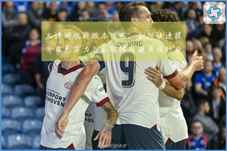 火博游戏新版本攻略：如何快速提升角色实力与获取稀有道具技巧分享