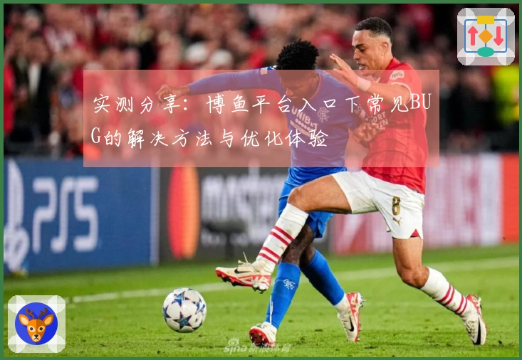 实测分享：博鱼平台入口下常见BUG的解决方法与优化体验