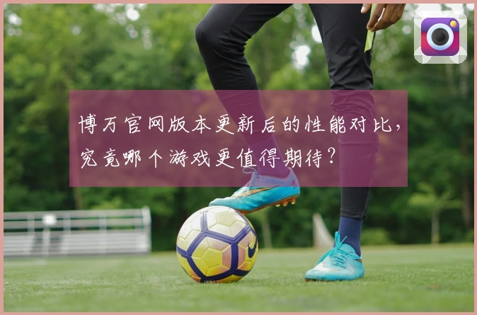 博万官网版本更新后的性能对比，究竟哪个游戏更值得期待？