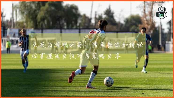 交友打游戏必备！博鱼教你如何轻松掌握高分技巧与策略分享