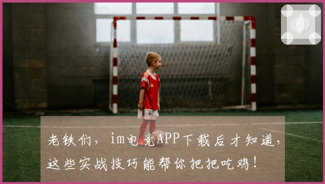 老铁们，im电竞APP下载后才知道，这些实战技巧能帮你把把吃鸡！