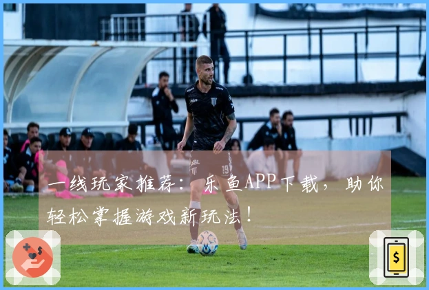 一线玩家推荐:乐鱼APP下载,助你轻松掌握游戏新玩法!