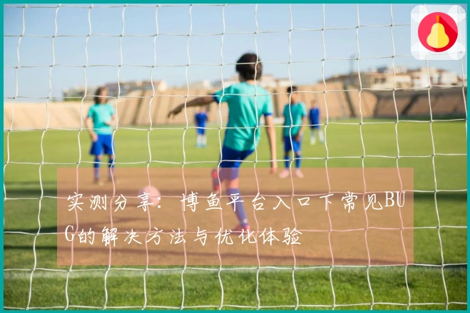 实测分享：博鱼平台入口下常见BUG的解决方法与优化体验