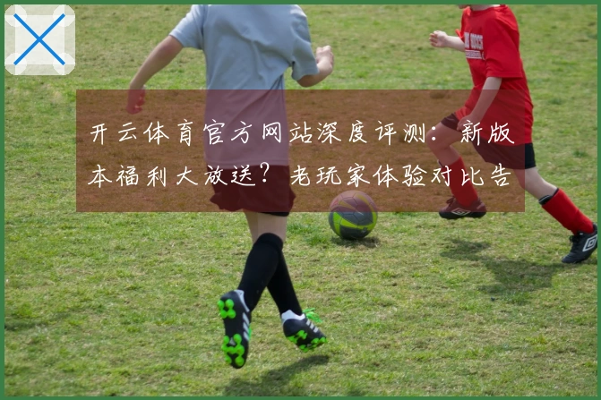 开云体育官方网站深度评测：新版本福利大放送？老玩家体验对比告诉你收益几何