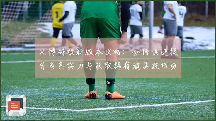 火博游戏新版本攻略：如何快速提升角色实力与获取稀有道具技巧分享