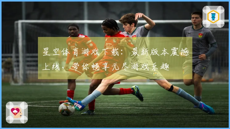 星空体育游戏下载：最新版本震撼上线，带你畅享无尽游戏乐趣